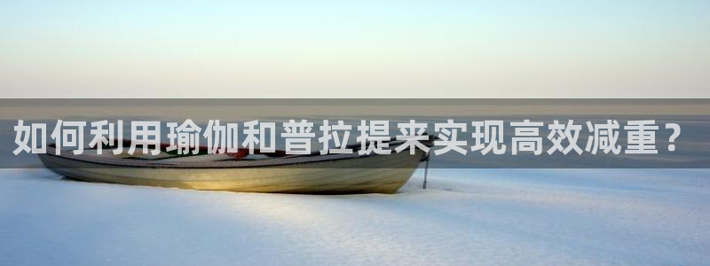 xc体育app官方网站：如何利用瑜伽和普拉提来实现高效减重？